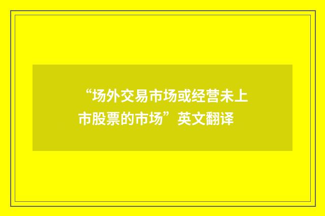 “场外交易市场或经营未上市股票的市场”英文翻译