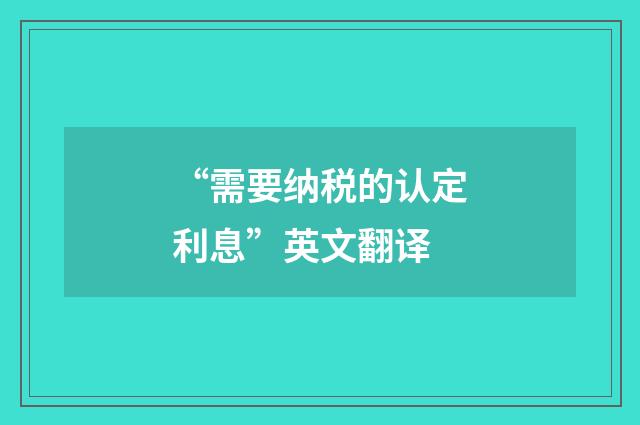 “需要纳税的认定利息”英文翻译