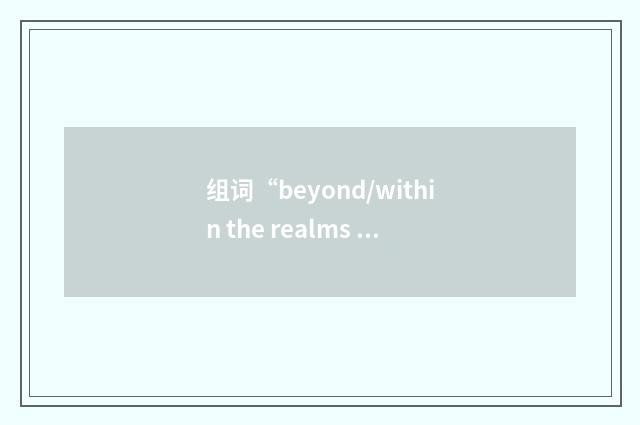 组词“beyond/within the realms of possibility”的意思