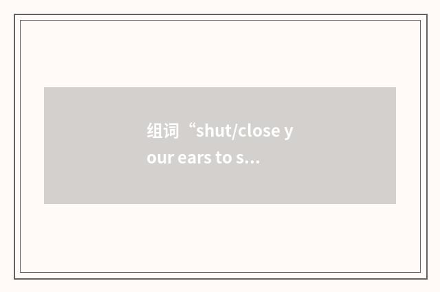 组词“shut/close your ears to sb/sth”的意思