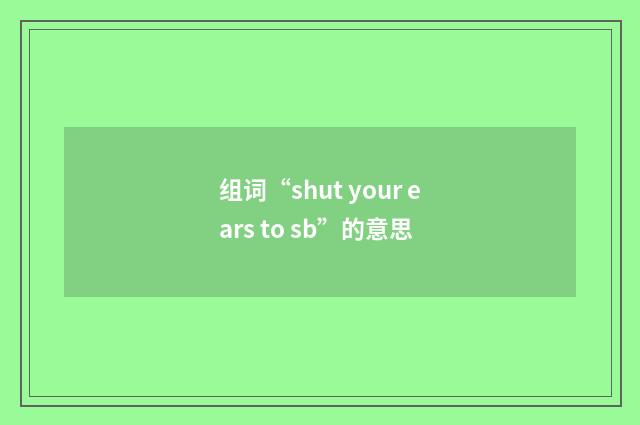 组词“shut your ears to sb”的意思