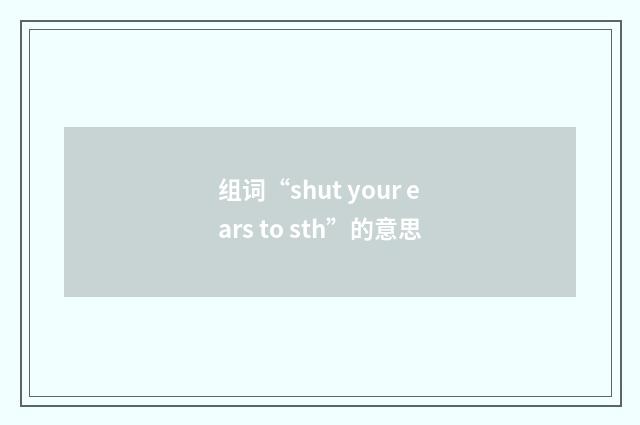 组词“shut your ears to sth”的意思