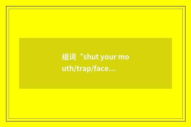 组词“shut your mouth/trap/face/gob!”的意思