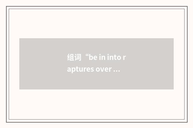 组词“be in into raptures over sth”的意思