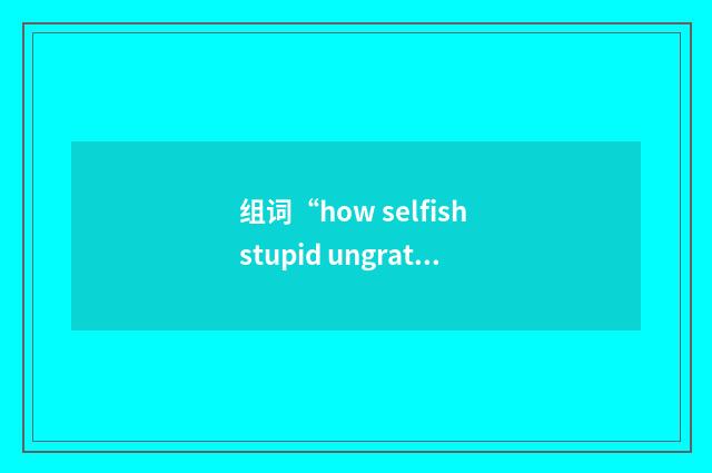 组词“how selfish stupid ungrateful etc. can you get?”的意思
