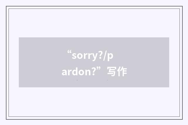 “sorry?/pardon?”写作