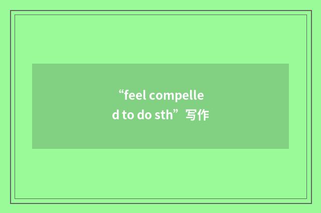 “feel compelled to do sth”写作