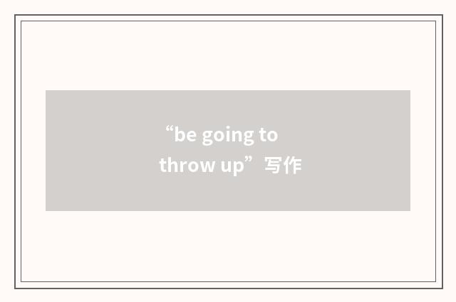 “be going to throw up”写作