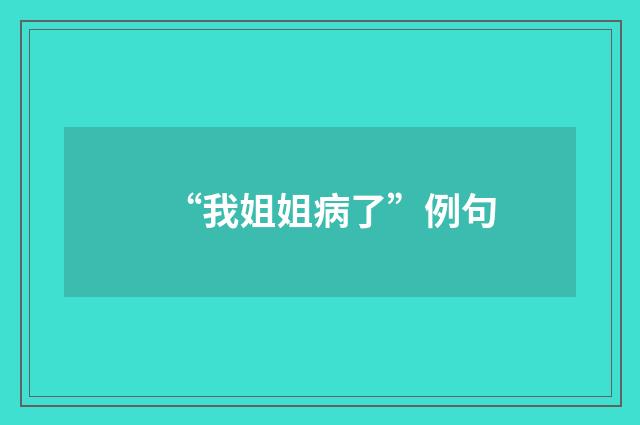 “我姐姐病了”例句