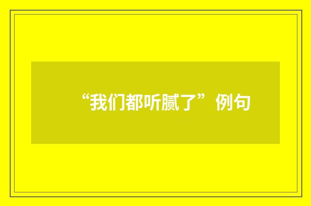 “我们都听腻了”例句