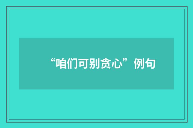 “咱们可别贪心”例句