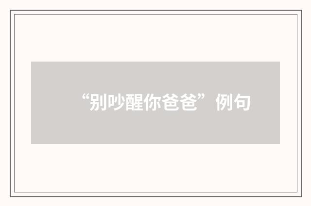 “别吵醒你爸爸”例句