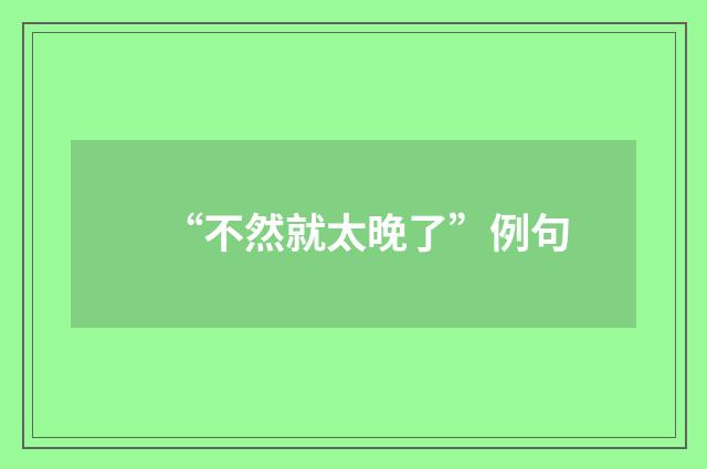 “不然就太晚了”例句