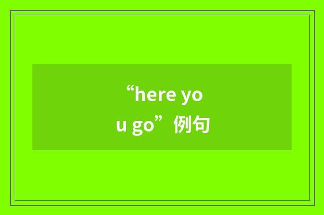 “here you go”例句