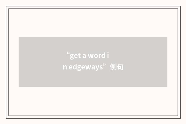 “get a word in edgeways”例句