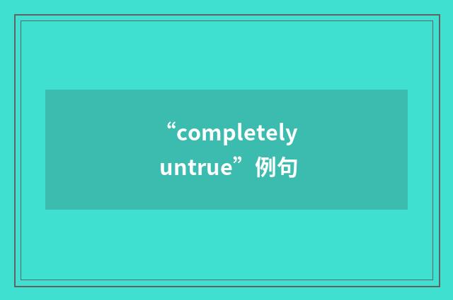 “completely untrue”例句