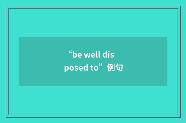 “be well disposed to”例句