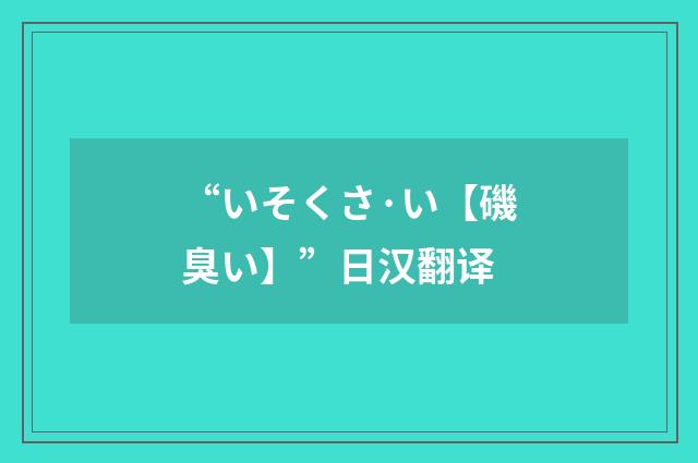 “いそくさ·い【磯臭い】”日汉翻译
