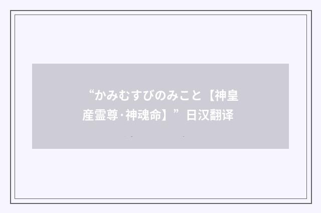 “かみむすびのみこと【神皇産霊尊·神魂命】”日汉翻译