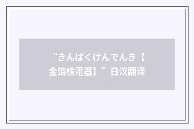 “きんぱくけんでんき【金箔検電器】”日汉翻译
