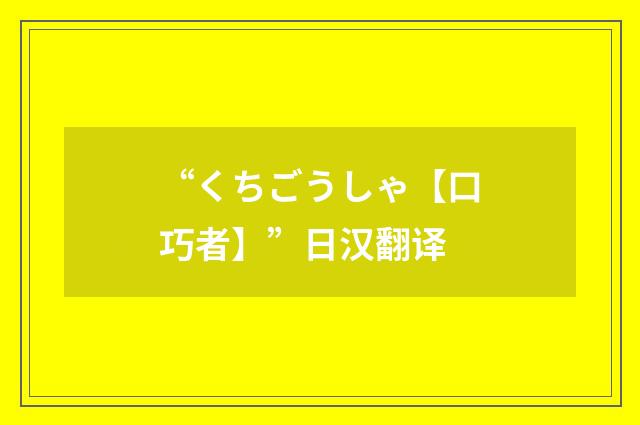 “くちごうしゃ【口巧者】”日汉翻译