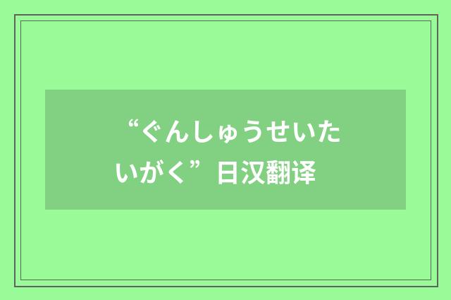 “ぐんしゅうせいたいがく”日汉翻译