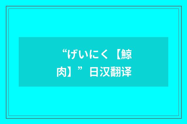 “げいにく【鯨肉】”日汉翻译