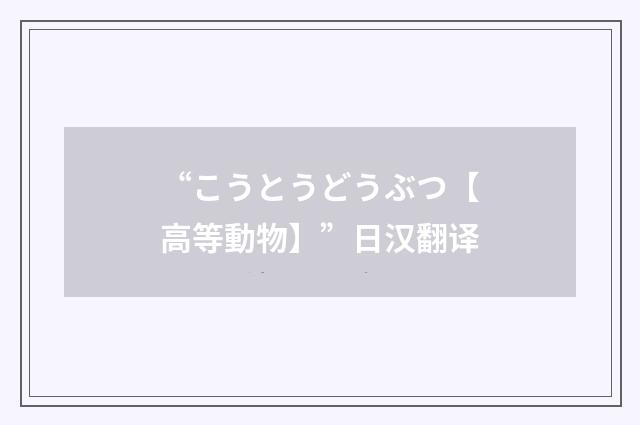 “こうとうどうぶつ【高等動物】”日汉翻译