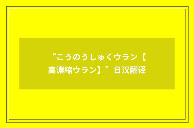 “こうのうしゅくウラン【高濃縮ウラン】”日汉翻译