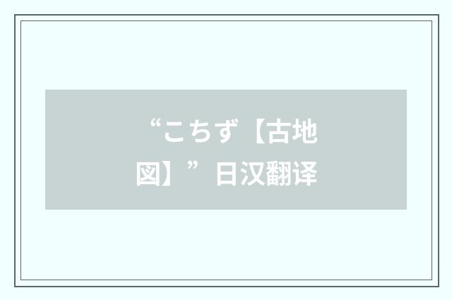 “こちず【古地図】”日汉翻译