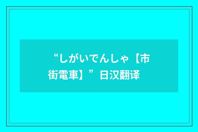 “しがいでんしゃ【市街電車】”日汉翻译