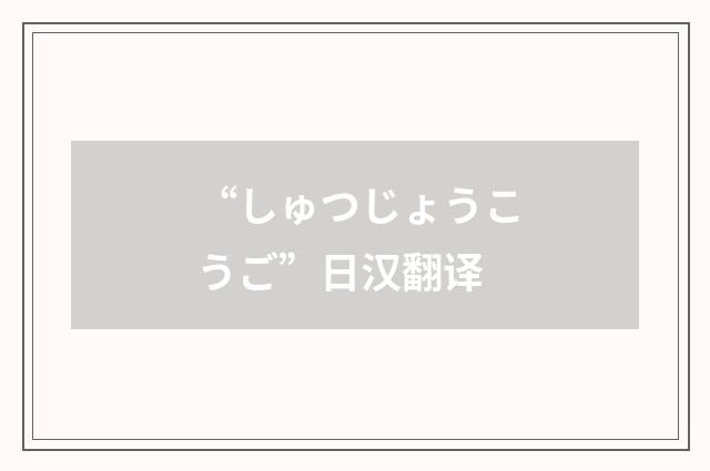 “しゅつじょうこうご”日汉翻译