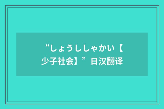 “しょうししゃかい【少子社会】”日汉翻译