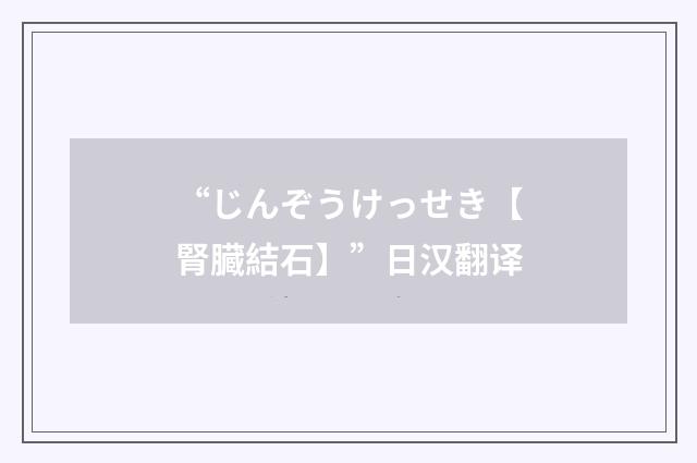 “じんぞうけっせき【腎臓結石】”日汉翻译