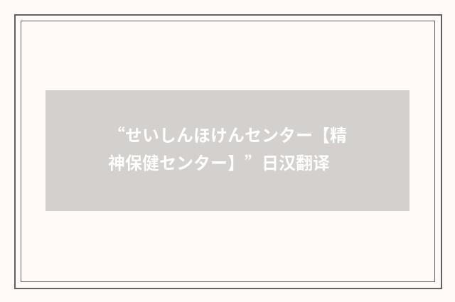 “せいしんほけんセンター【精神保健センター】”日汉翻译