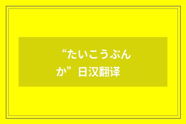 “たいこうぶんか”日汉翻译