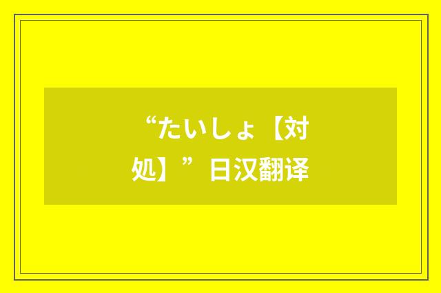 “たいしょ【対処】”日汉翻译