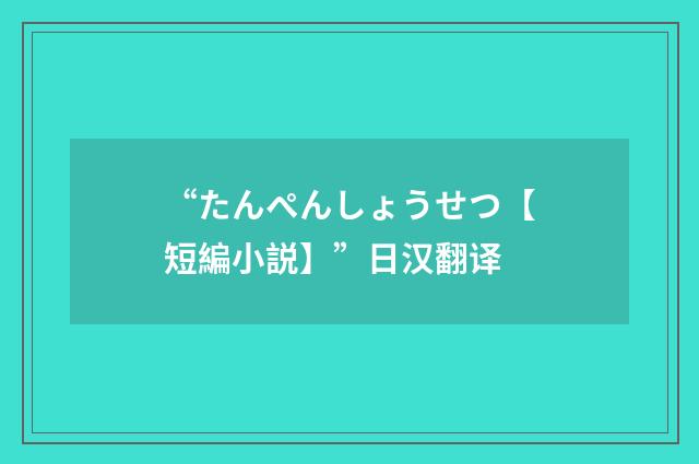 “たんぺんしょうせつ【短編小説】”日汉翻译