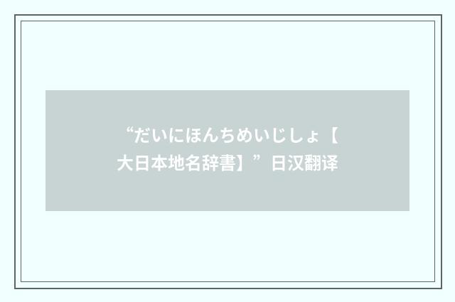 “だいにほんちめいじしょ【大日本地名辞書】”日汉翻译