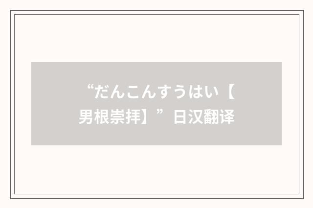 “だんこんすうはい【男根崇拝】”日汉翻译