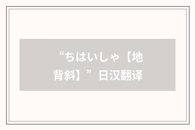 “ちはいしゃ【地背斜】”日汉翻译