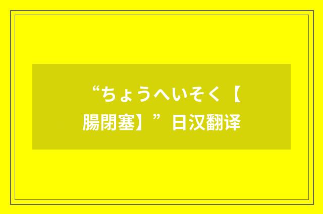 “ちょうへいそく【腸閉塞】”日汉翻译