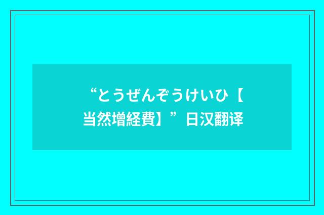 “とうぜんぞうけいひ【当然增経費】”日汉翻译