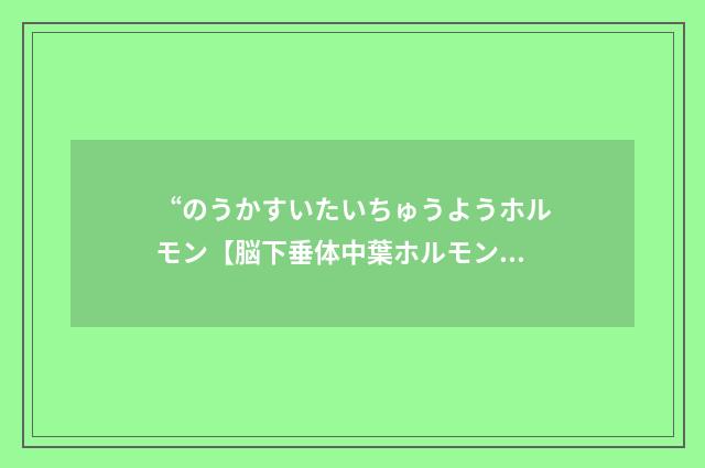 “のうかすいたいちゅうようホルモン【脳下垂体中葉ホルモン】”日汉翻译