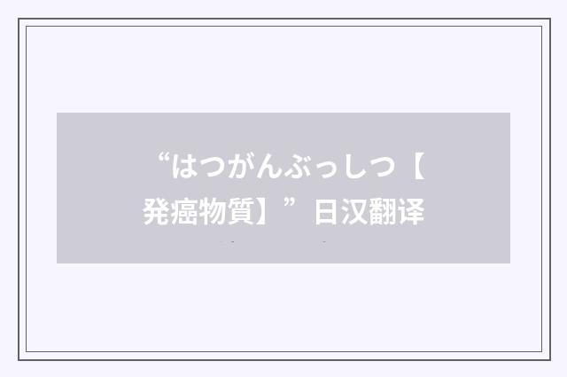 “はつがんぶっしつ【発癌物質】”日汉翻译