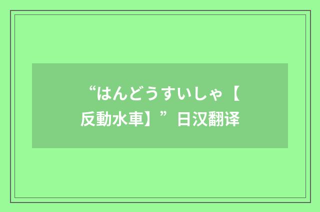 “はんどうすいしゃ【反動水車】”日汉翻译