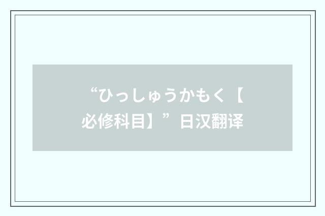 “ひっしゅうかもく【必修科目】”日汉翻译