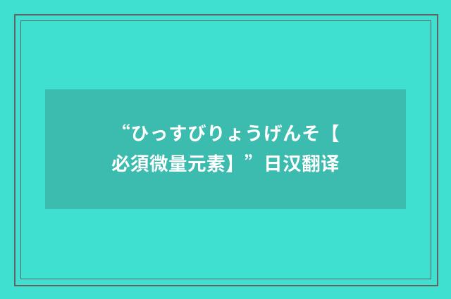 “ひっすびりょうげんそ【必須微量元素】”日汉翻译