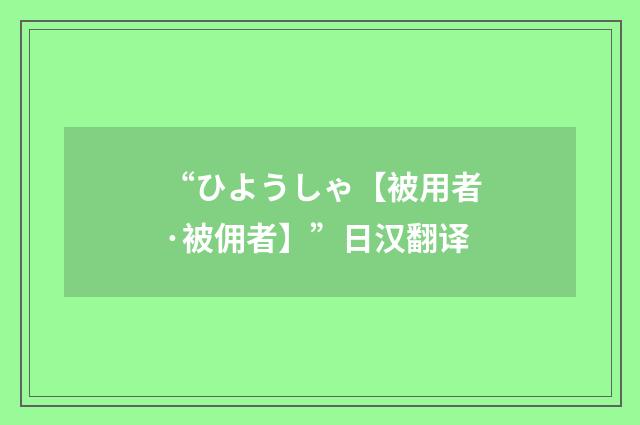 “ひようしゃ【被用者·被佣者】”日汉翻译