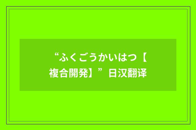“ふくごうかいはつ【複合開発】”日汉翻译